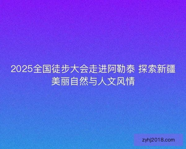 2025全国徒步大会走进阿勒泰 探索新疆美丽自然与人文风情