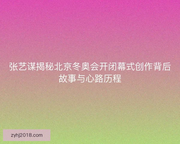 张艺谋揭秘北京冬奥会开闭幕式创作背后故事与心路历程